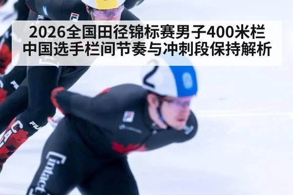 2026全国田径锦标赛男子400米栏中国选手栏间节奏与冲刺段保持解析