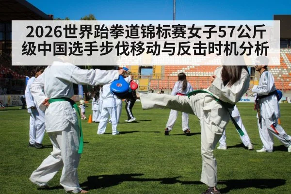 2026世界跆拳道锦标赛女子57公斤级中国选手步伐移动与反击时机分析